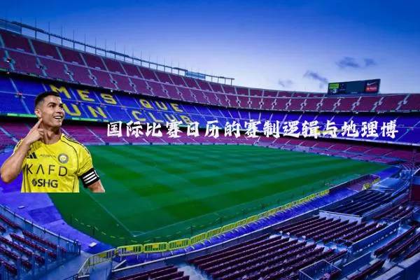 国际比赛日历的赛制逻辑与地理博弈