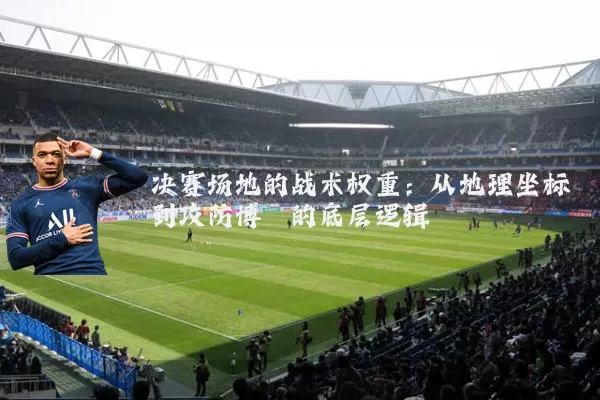 决赛场地的战术权重:从地理坐标到攻防博弈的底层逻辑