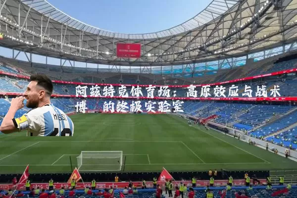 阿兹特克体育场：高原效应与战术博弈的终极实验室
