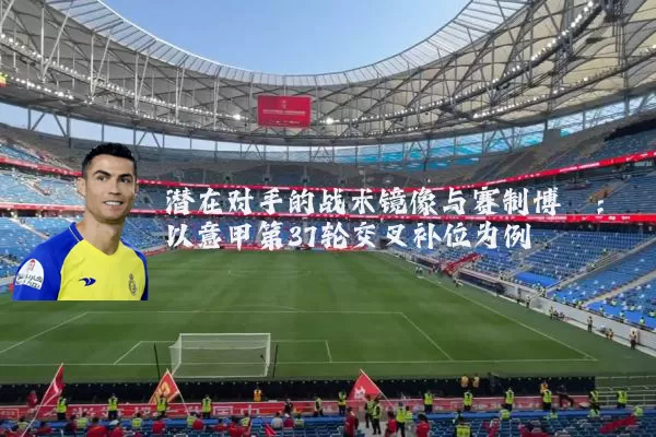 潜在对手的战术镜像与赛制博弈：以意甲第37轮交叉补位为例